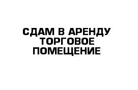 СДАМ В АРЕНДУ ТОРГОВОЕ ПОМЕЩЕНИЕ